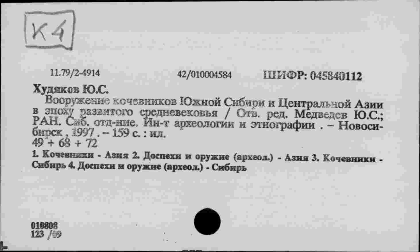 ﻿42/010004584 ШИФР: 04584Э112
11.79/2-4914
Худяков Ю.С.
Вооружение кочевников Южной Сибиои и Центральной Азии ® .3g°^ 2аззитого средневековья / Отв. ред. Медведев Ю.С-РАН. Сиб. отд-ние. Йн-т археологии и этнографии . - Новосибирск ,1997 . -159 с. : ил.
L Кочевники - Азия 2. Доспехи и оружие (археол.) - Азия 3. Кочевники -Сибирь 4. Доспехи и оружие (археол.) - Сибирь
01080"
123 /05